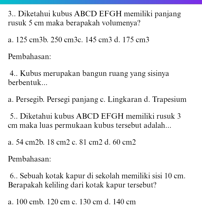 3.. Diketahui kubus ABCD EFGH memiliki panjang
rusuk 5 cm maka berapakah volumenya?
a. 125 cm3b. 250 cm3c. 145 cm3 d. 175 cm3
Pembahasan:
4.. Kubus merupakan bangun ruang yang sisinya
berbentuk...
a. Persegib. Persegi panjang c. Lingkaran d. Trapesium
5.. Diketahui kubus ABCD EFGH memiliki rusuk 3
cm maka luas permukaan kubus tersebut adalah...
a. 54 cm2b. 18 cm2 c. 81 cm2 d. 60 cm2
Pembahasan:
6.. Sebuah kotak kapur di sekolah memiliki sisi 10 cm.
Berapakah keliling dari kotak kapur tersebut?
a. 100 cmb. 120 cm c. 130 cm d. 140 cm