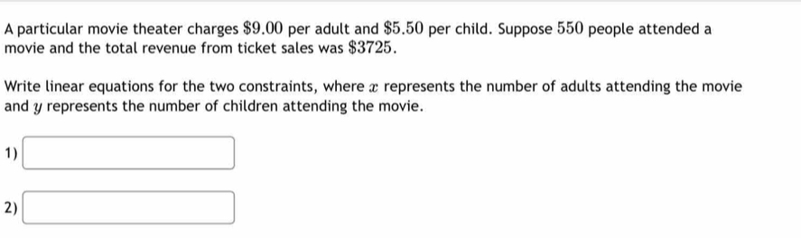 A particular movie theater charges $9.00 per adult and $5.50 per child. Suppose 550 people attended a 
movie and the total revenue from ticket sales was $3725. 
Write linear equations for the two constraints, where x represents the number of adults attending the movie 
and y represents the number of children attending the movie. 
1) □
2) □