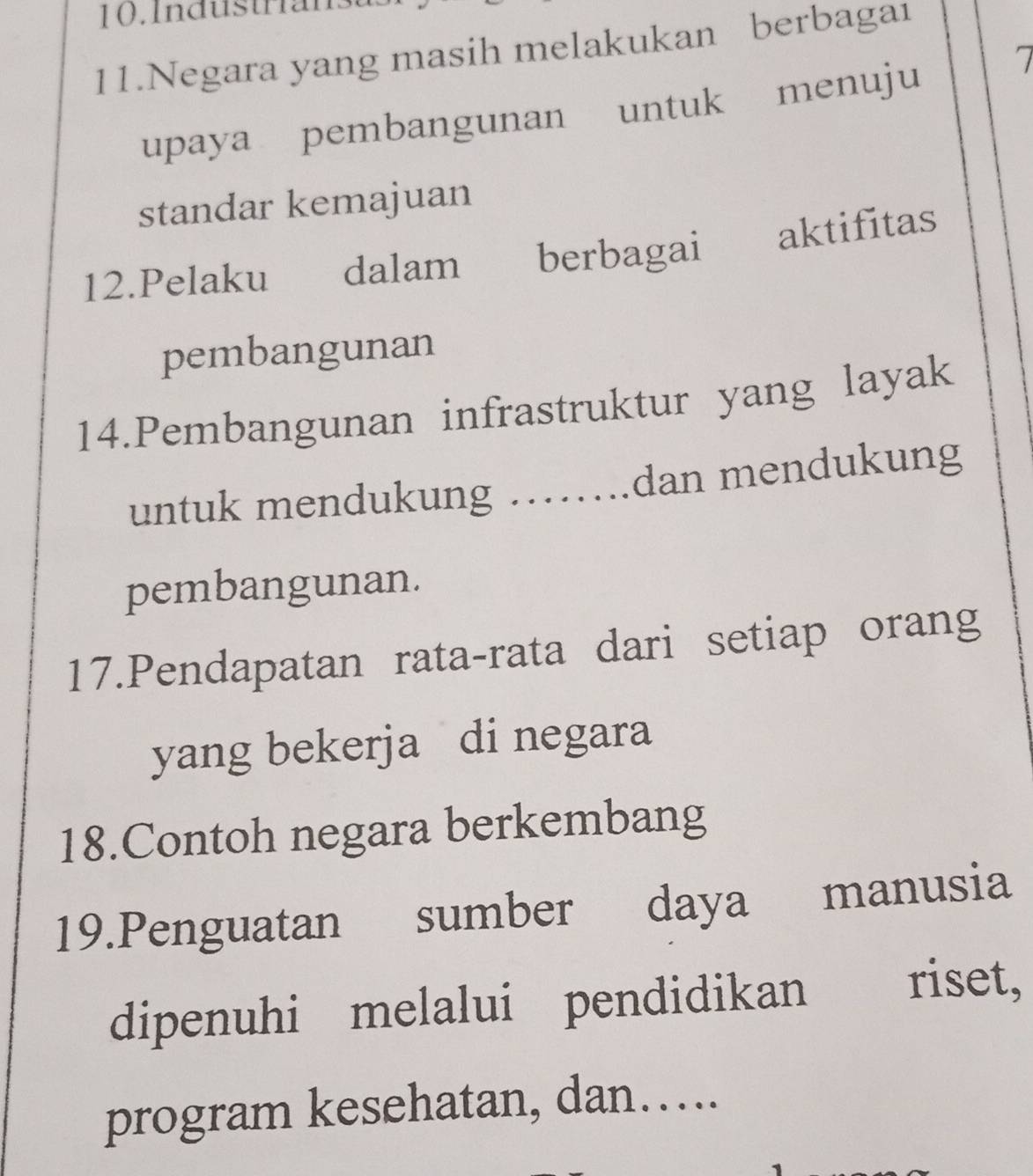 Industrian 
11.Negara yang masih melakukan berbagai 
upaya pembangunan untuk menuju 7
standar kemajuan 
12.Pelaku dalam berbagai aktifitas 
pembangunan 
14.Pembangunan infrastruktur yang layak 
untuk mendukung ........ dan mendukung 
pembangunan. 
17.Pendapatan rata-rata dari setiap orang 
yang bekerja di negara 
18.Contoh negara berkembang 
19.Penguatan sumber daya manusia 
dipenuhi melalui pendidikan riset, 
program kesehatan, dan….