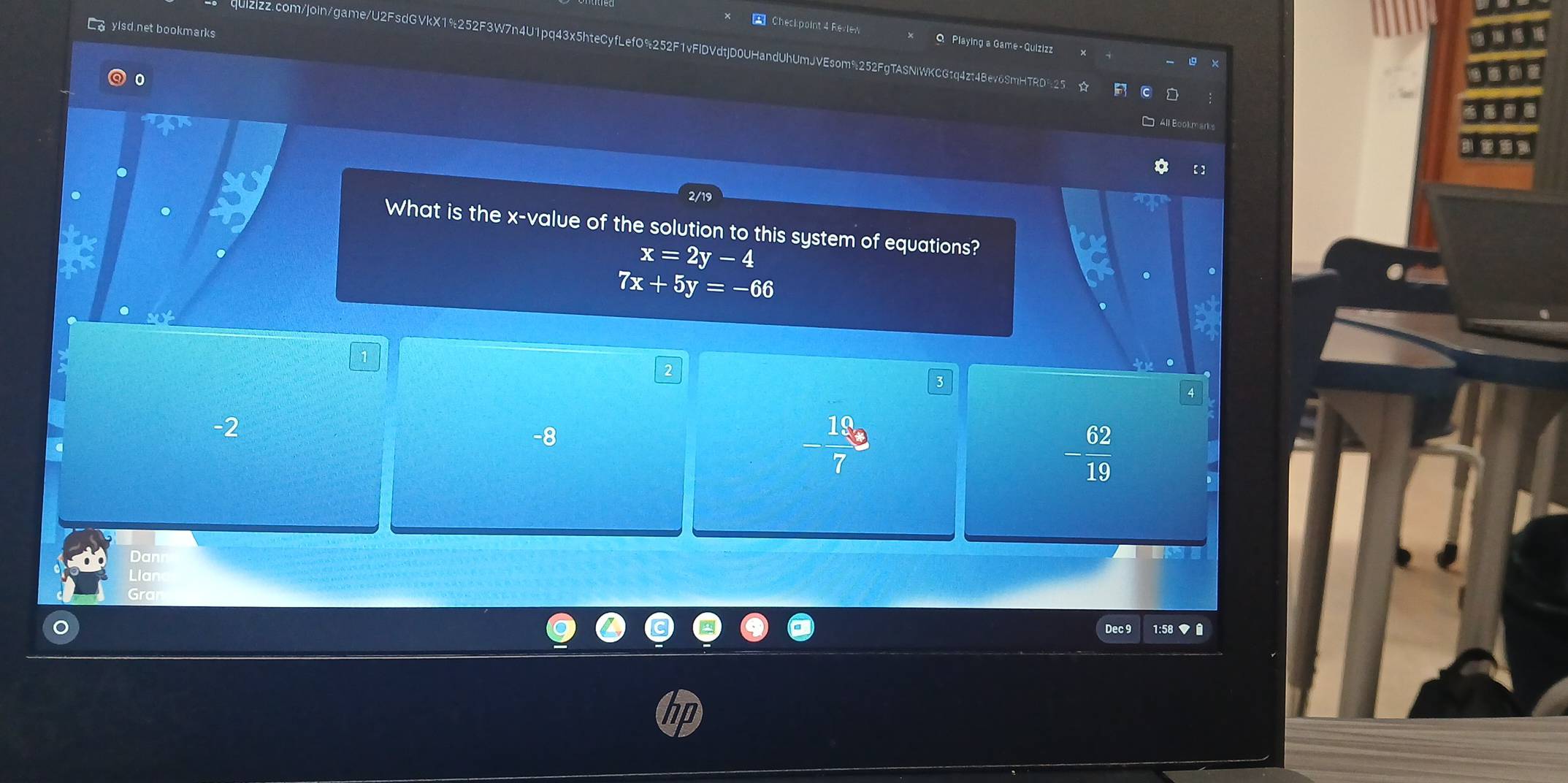 Co yisd net bookmarks
Checkpoint 4 Revlew Q Playing a Game-Quizizz
quizizz.com/joIn/gae/U2FsdGVkX1%252F3W7n4U1pq43x5hteCyfLefO%252F1vFIDVdtjD0UHandUhUmJVEsom%252FgTASNlWKCGtq4zt48ev6SmHTRD%25 vector 7 
0
* All Bookmarks
【】
2/19
What is the x -value of the solution to this system of equations?
x=2y-4
7x+5y=-66.
-2
-8
- 19/7 
- 62/19 
Dan
Llar
Dec 9 1:58 ▼
D