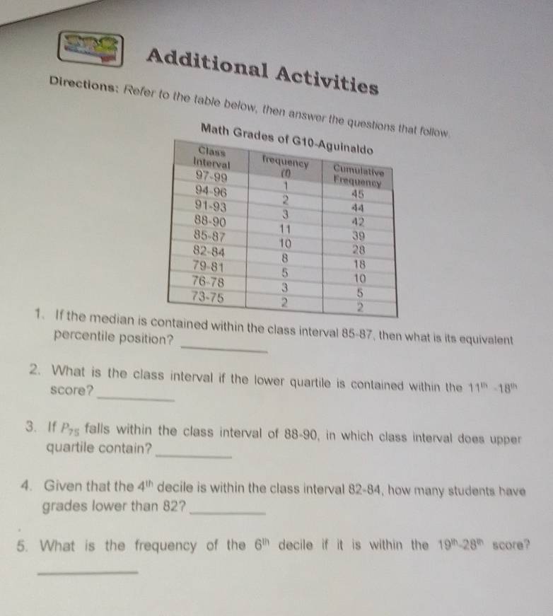 Additional Activities 
Directions: Refer to the table below, then answer the questiont follow 
_ 
1. If the median ishin the class interval 85-87, then what is its equivalent 
percentile position? 
_ 
2. What is the class interval if the lower quartile is contained within the 11^(th)-18^(th)
score? 
3. If P_75 falls within the class interval of 88 - 90, in which class interval does upper 
quartile contain?_ 
4. Given that the 4^(th) decile is within the class interval 82-84, how many students have 
grades lower than 82?_ 
5. What is the frequency of the 6^(th) decile if it is within the 19^(th)-28^(th) score? 
_