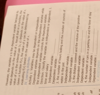 However, the variable y is the dependent variable because its 
value depends on the value of x. Recall that in a function, the (x,y) depends on the value of x. 
value of y in the ordered pair f(x) , the value of y can be determined by 
Given a function evaluating f(x) based on the value of x. 
IV. Leaming Activitles Activity 1: Variables may be dependent or independent. 
Dependent varlable depends on the independent variable while 
the independent variable controls the dependent variable. 
Direction: Classify the variable as independent or dependent. 1. 
time and salary Independent variable : 
Dependent variable :_ 
e 2, the number of hours boiling and the number of ounces of 
1 water in the pot 
Independent variable : Dependent variable :_ 
_ 
h 3, the distance covered and the volume of the gasoline 
h Independent variable : 
_ 
in Dependent variable : 
_ 
4, the number of cars in a parking lot and the time of day 
all 
Independent variable : 
_ 
Dependent variable :