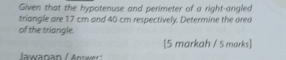 Given that the hypotenuse and perimeter of a right-angled 
triangle are 17 cm and 40 cm respectively. Determine the area 
of the triangle. 
[5 markah / 5 marks] 
Jawaban / Answer :