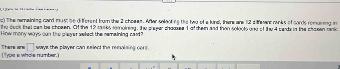 The remaining card must be different from the 2 chosen. After selecting the two of a kind, there are 12 different ranks of cards remaining in 
the deck that can be chosen. Of the 12 ranks remaining, the player chooses 1 of them and then selects one of the 4 cards in the chosen rank. 
How many ways can the player select the remaining card? 
There are □ ways the player can select the remaining card. 
(Type a whole number.)