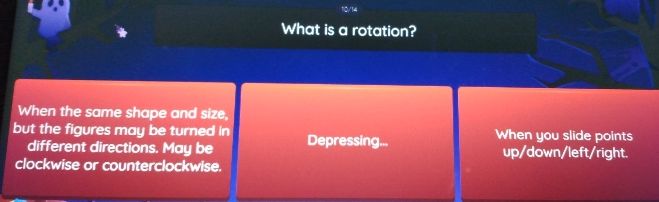 10/14
What is a rotation?
When the same shape and size,
but the figures may be turned in When you slide points
Depressing...
different directions. May be up/down/left/right.
clockwise or counterclockwise.