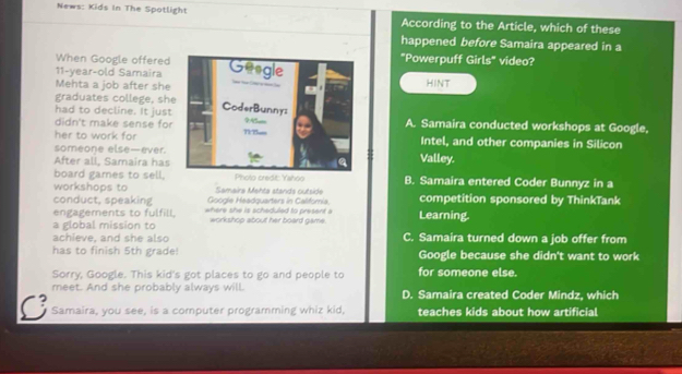 News: Kids In The Spotlight According to the Article, which of these
happened before Samaira appeared in a
When Google offered"Powerpuff Girls" video?
11-year-old SamairaHINT
Mehta a job after she
graduates college, sh
had to decline. It just
didn't make sense forA. Samaira conducted workshops at Google,
her to work forIntel, and other companies in Silicon
someone else—ever.
After all, Samaira hasValley.
board games to sell. B. Samaira entered Coder Bunnyz in a
workshops to Samaira Mehta stands outside competition sponsored by ThinkTank
conduct, speaking Google Headquarters in Califoria.
engagements to fulfill. where she is scheduled to present a
a global mission to workshop about her board game. Learning.
achieve, and she also C. Samaira turned down a job offer from
has to finish 5th grade! Google because she didn't want to work
Sorry, Google. This kid's got places to go and people to for someone else.
meet. And she probably always will. D. Samaira created Coder Mindz, which
C Samaira, you see, is a computer programming whiz kid, teaches kids about how artificial