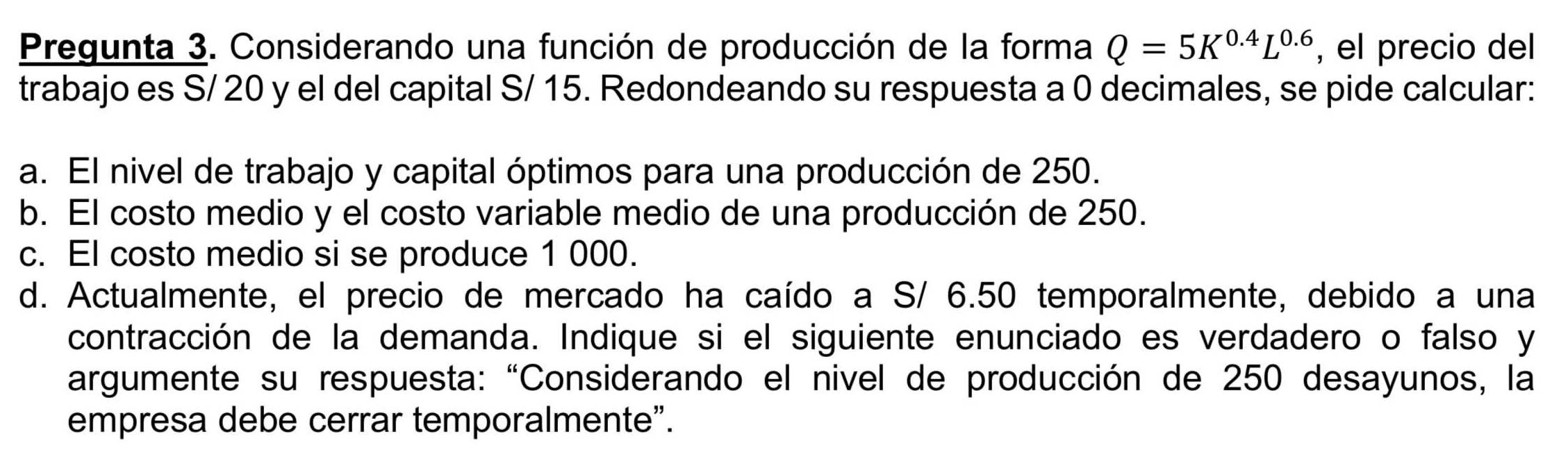 Pregunta 3. Considerando una función de producción de la forma Q=5K^(0.4)L^(0.6) , el precio del 
trabajo es S/ 20 y el del capital S/ 15. Redondeando su respuesta a 0 decimales, se pide calcular: 
a. El nivel de trabajo y capital óptimos para una producción de 250. 
b. El costo medio y el costo variable medio de una producción de 250. 
c. El costo medio si se produce 1 000. 
d. Actualmente, el precio de mercado ha caído a S/ 6.50 temporalmente, debido a una 
contracción de la demanda. Indique si el siguiente enunciado es verdadero o falso y 
argumente su respuesta: “Considerando el nivel de producción de 250 desayunos, la 
empresa debe cerrar temporalmente".