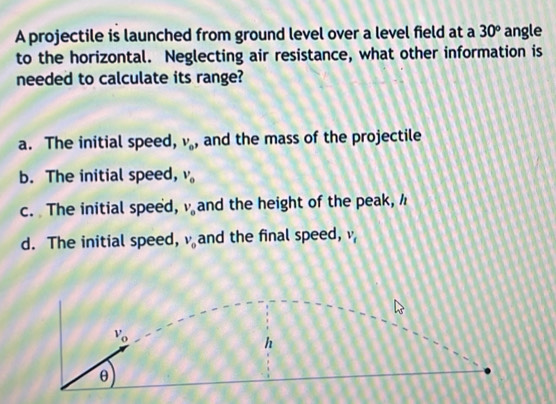 A projectile is launched from ground level over a level field at a 30° angle
to the horizontal. Neglecting air resistance, what other information is
needed to calculate its range?
a. The initial speed, V_0 , and the mass of the projectile
b. The initial speed, v_o
c. The initial speed, V_o and the height of the peak,
d. The initial speed, v_0 and the final speed, v_t