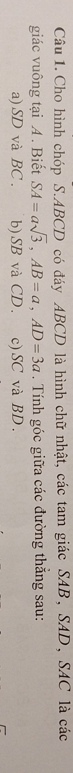 Cho hình chóp S. ABCD có đáy ABCD là hình chữ nhật, các tam giác SAB, SAD, SAC là các
giác vuông tại A. Biết SA=asqrt(3), AB=a, AD=3a. Tính góc giữa các đường thắng sau:
a) SD và BC. b) SB và CD. c) SC và BD.