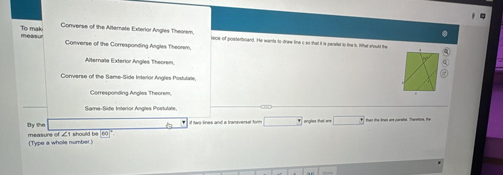 To mak Converse of the Alternate Exterior Angles Theorem, jece of posterboard. He wants to draw line c so that it is parallel to line b. What should the
measur Converse of the Corresponding Angles Theorem.
Alternate Exterior Angles Theorem,
Converse of the Same-Side Interior Angles Postulate,
Corresponding Angles Theorem,
Same-Side Interior Angles Postulate,
By the if two lines and a transversal form □ angles that are then the lines are parallel. Therefore, the
measure of ∠ 1 should be 60°. 
(Type a whole number.)
×
Moni