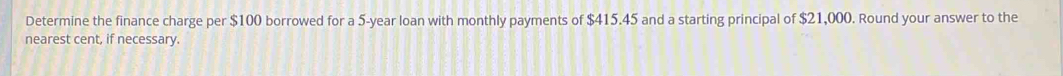 Determine the finance charge per $100 borrowed for a 5-year loan with monthly payments of $415.45 and a starting principal of $21,000. Round your answer to the 
nearest cent, if necessary.