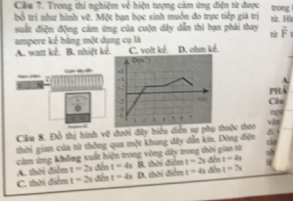 Trong thi nghiệm về hiện tượng cảm ứng điện từ được trong
bố trí như hình vẽ. Một bạn học sinh muồn đo trực tiếp giá trị mừ. Hì
suất điện động cảm ứng của cuộn dây dẫn thì bạn phải thay vector F
nù
ampere kể bằng một dụng cụ là
A. watt kê. B. nhiệt kê. C. volt ké. D. ohm kể.
can a so 
phà
Câu
ngu
Câu 8. Đỗ thị hình vẽ đưới đây biểu diễn sự phụ thuộc theo vin
thời gian của từ thông qua một khung dây dẫn kin. Dòng điện te
căm ứng không xuất hiện trong vòng dây trong thời gian từ
A. thời điểm t=2s đến t=4s B. thời điểm t=2s đến t=4s
C. thời điểm t=2s đến t=4s D. thời điểm t=4s đến t=7s