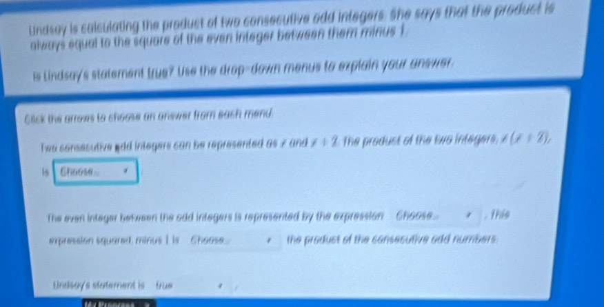 Lndsay is calculating the product of two consecutive odd integers. She says that the product is 
always squal to the square of the even integer between them minus 1
is Lindsay's statement true? Use the drop-down menus to explain your answer 
Click the arrows to choose an answer from each mend. 
Twe sonsesutive wdd integers can be represented as 7 and x+2 The produst of the two integers. t(x+2), 
19 Choose 
The even integer between the odd integers is represented by the expression- Choose... . this 
expression squared, minus I is Choose. the produst of the consesutive add numbers. 
Undsay's stetement is - true