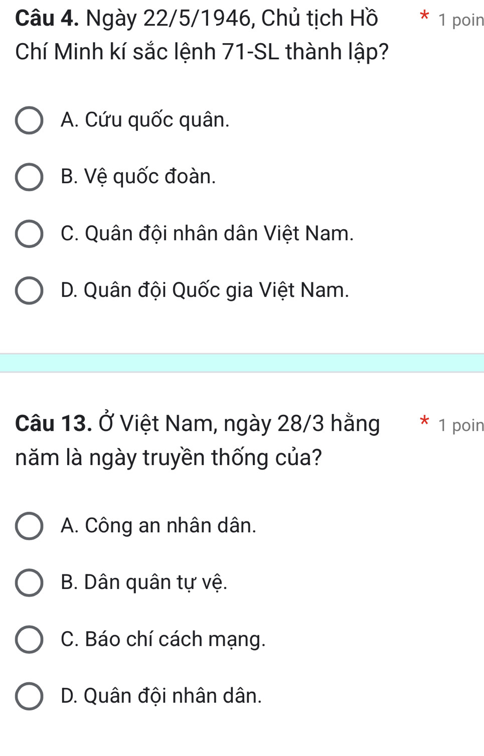 Ngày 22/5/1946, Chủ tịch Hồ 1 poin
Chí Minh kí sắc lệnh 71 -SL thành lập?
A. Cứu quốc quân.
B. Vệ quốc đoàn.
C. Quân đội nhân dân Việt Nam.
D. Quân đội Quốc gia Việt Nam.
Câu 13. Ở Việt Nam, ngày 28/3 hằng 1 poin
năm là ngày truyền thống của?
A. Công an nhân dân.
B. Dân quân tự vệ.
C. Báo chí cách mạng.
D. Quân đội nhân dân.