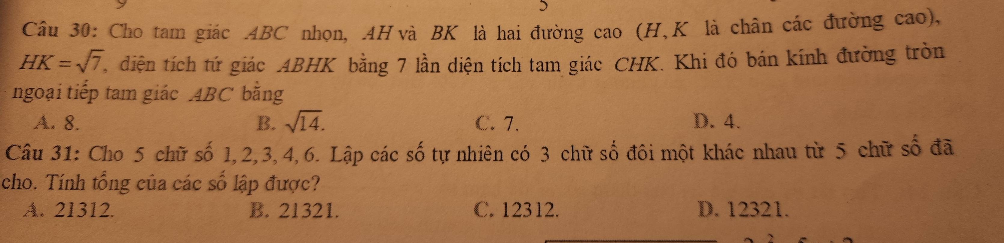 Cho tam giác 4BC nhọn, 4H và BK là hai đường cao (H, K là chân các đường cao),
HK=sqrt(7) , diện tích tứ giác ABHK bằng 7 lần diện tích tam giác CHK. Khi đó bán kính đường tròn
ngoại tiếp tam giác 4BC bằng
A. 8. B. sqrt(14). C. 7. D. 4.
Câu 31: Cho 5 chữ số 1, 2, 3, 4, 6. Lập các số tự nhiên có 3 chữ số đôi một khác nhau từ 5 chữ số đã
cho. Tính tổng của các số lập được?
A. 21312. B. 21321. C. 12312. D. 12321.