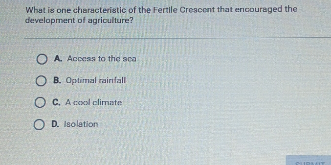 What is one characteristic of the Fertile Crescent that encouraged the
development of agriculture?
A. Access to the sea
B. Optimal rainfall
C. A cool climate
D. Isolation