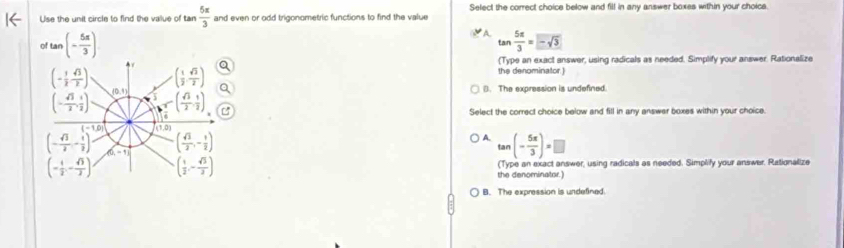 Use the unit circle to find the vallue of tan  5π /3  and even or odd trigonometric functions to find the value Select the correct choice below and fill in any answer boxes within your choice.
o tan (- 5π /3 )
A tan  5π /3 =-sqrt(3)
(Type an exact answer, using radicals as needed. Simplify your answer. Rationalize
(- 1/2  sqrt(3)/2 ) ( 1/2 , sqrt(2)/2 )
the denominator.)
(0,4) (. The expression is undefined.
(- sqrt(3)/2 , 1/2 ) 5 ( sqrt(3)/2 , 1/2 )
Select the correct choice below and fill in any answer boxes within your choice.
(-1,0) (1,0)
A.
(- sqrt(3)/2 - 1/2 ) d ( sqrt(3)/2 ,- 1/2 ) ) (- 5π /3 )=□
ta
(0,-1)
(- 1/2 ,- sqrt(3)/2 ) ( 1/2 ,- sqrt(3)/2 ) (Type an exact answer, using radicals as needed. Simplify your answer. Ratignalize
the denominator.)
B. The expression is undefined.