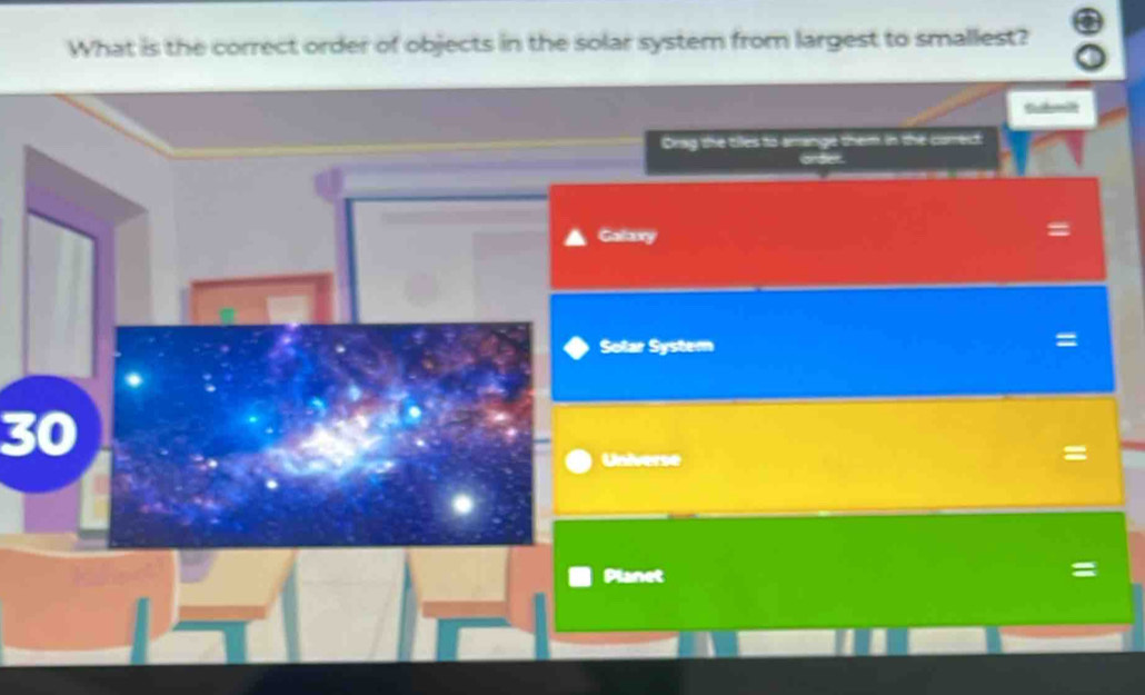 What is the correct order of objects in the solar system from largest to smallest? 

Drag the tiles to arrange them in the correct. 
order. 
Gallaxy 
= 
Solar System 
=
30
Universe 
= 
Planet 
=