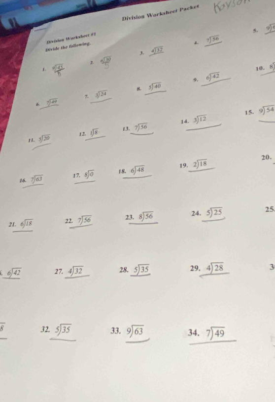 Division Worksheet Packet
5.
4. beginarrayr 7encloselongdiv 56endarray
Divide the fallowing. Division Workshect #1
3.
1.  2 beginarrayr 6encloselongdiv 30endarray beginarrayr 4encloselongdiv 32endarray
10. 8)
9.
8.
6. beginarrayr 7encloselongdiv 49endarray 7. beginarrayr 3encloselongdiv 24endarray _ 5encloselongdiv 40 beginarrayr 6encloselongdiv 42endarray
15. beginarrayr 9encloselongdiv 54endarray
14.
II. beginarrayr 5encloselongdiv 20endarray 12. beginarrayr 1encloselongdiv 8endarray 13. beginarrayr 7encloselongdiv 56endarray beginarrayr 3encloselongdiv 12endarray
19. 20.
16. beginarrayr 7encloselongdiv 63endarray 17. beginarrayr 8encloselongdiv 0endarray 18. beginarrayr 6encloselongdiv 48endarray beginarrayr 2encloselongdiv 18endarray
21. beginarrayr 6encloselongdiv 18endarray 22. beginarrayr 7encloselongdiv 56endarray 23. beginarrayr 8encloselongdiv 56endarray 24. beginarrayr 5encloselongdiv 25endarray 25
6._ 6sqrt(42) 27. beginarrayr 4encloselongdiv 32endarray 28. _ 5encloselongdiv 35 29, beginarrayr 4encloselongdiv 28endarray 3
overline 8 32. beginarrayr 5encloselongdiv 35endarray 33. beginarrayr 9encloselongdiv 63endarray 34. beginarrayr 7encloselongdiv 49endarray