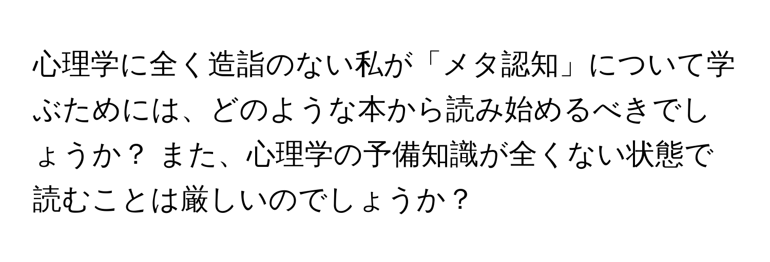 心理学に全く造詣のない私が「メタ認知」について学ぶためには、どのような本から読み始めるべきでしょうか？ また、心理学の予備知識が全くない状態で読むことは厳しいのでしょうか？