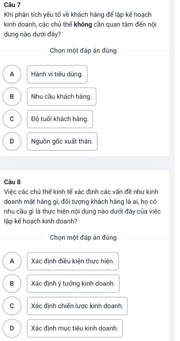 Khi phân tích yếu tố về khách hàng để lập kế hoạch
kinh doanh, các chủ thể không cần quan tâm đến nội
dung nào dưới đây?
Chọn một đáp án đúng
A Hành vi tiêu dùng.
B Nhu cầu khách hàng.
C Độ tuổi khách hàng.
D Nguồn gốc xuất thân.
Câu 8
Việc các chủ thể kinh tế xác định các vấn đề như kinh
doanh mặt hàng gì, đối tượng khách hàng là ai, họ có
nhu cầu gì là thực hiện nội dung nào dưới đây của việc
lập kế hoạch kinh doanh?
Chọn một đáp án đúng
A Xác định điều kiện thực hiện.
B Xác định ý tưởng kinh doanh.
C Xác định chiến lược kinh doanh.
D Xác định mục tiêu kinh doanh.