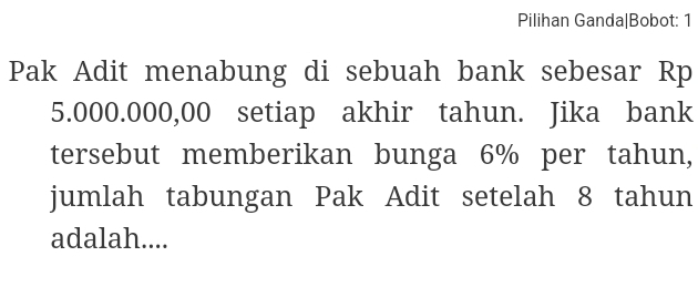 Pilihan Ganda|Bobot: 1 
Pak Adit menabung di sebuah bank sebesar Rp
5.000.000,00 setiap akhir tahun. Jika bank 
tersebut memberikan bunga 6% per tahun, 
jumlah tabungan Pak Adit setelah 8 tahun 
adalah....