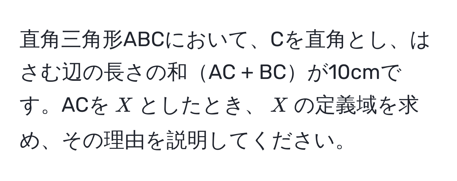 直角三角形ABCにおいて、Cを直角とし、はさむ辺の長さの和AC + BCが10cmです。ACを$X$としたとき、$X$の定義域を求め、その理由を説明してください。