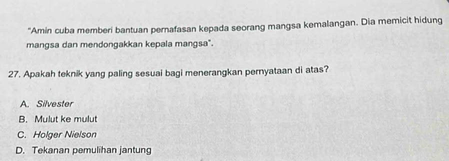 “Amin cuba memberi bantuan pernafasan kepada seorang mangsa kemalangan. Dia memicit hidung
mangsa dan mendongakkan kepala mangsa".
27. Apakah teknik yang paling sesuai bagi menerangkan pernyataan di atas?
A. Silvester
B. Mulut ke mulut
C. Holger Nielson
D. Tekanan pemulihan jantung