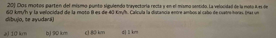 Dos motos parten del mísmo punto siguiendo trayectoria recta y en el mismo sentido. La velocidad de la moto A es de
60 km/h y la velocidad de la moto B es de 40 Km/h. Calcula la distancia entre ambos al cabo de cuatro horas. (Haz un
dibujo, te ayudará)
a) 10 km b) 90 km c) 80 km d) 1 km