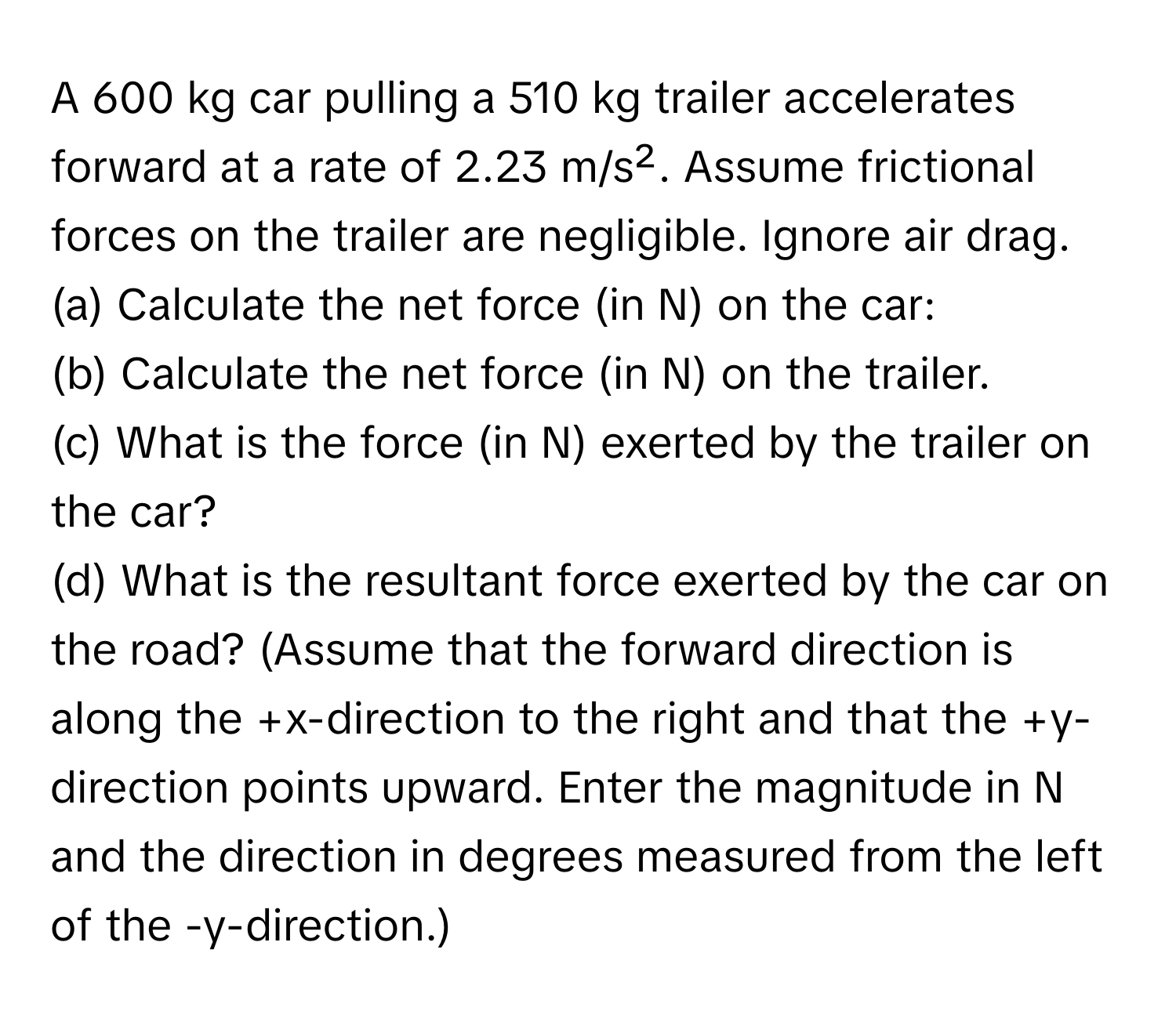 A 600 kg car pulling a 510 kg trailer accelerates forward at a rate of 2.23 m/s². Assume frictional forces on the trailer are negligible. Ignore air drag. 
(a) Calculate the net force (in N) on the car: 
(b) Calculate the net force (in N) on the trailer. 
(c) What is the force (in N) exerted by the trailer on the car? 
(d) What is the resultant force exerted by the car on the road? (Assume that the forward direction is along the +x-direction to the right and that the +y-direction points upward. Enter the magnitude in N and the direction in degrees measured from the left of the -y-direction.)