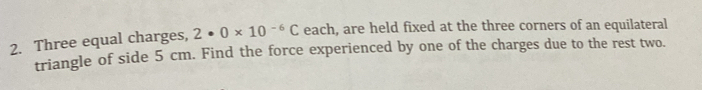 Three equal charges, 2· 0* 10^(-6)C each, are held fixed at the three corners of an equilateral 
triangle of side 5 cm. Find the force experienced by one of the charges due to the rest two.