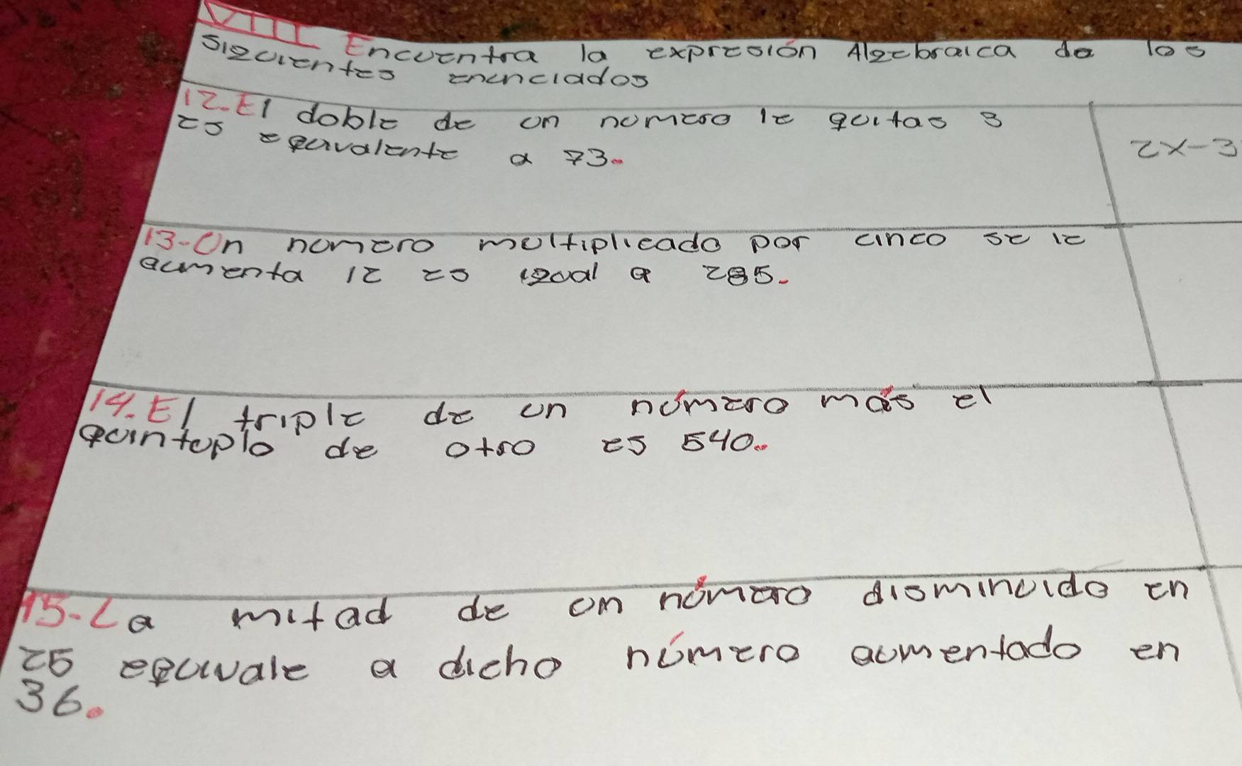 Encuentra la expresion Algebralca do los 
sizuentes eunclados 
12. EI doble de on nomeso 1e 90140s 3 
ts squvalente a 73.
2x-3
13-Un honero moltiplieado por cnco se ic 
ammenta ic zo 1oal a 28s. 
14. EI triplc do un nomzro mas el 
guntoplo do a+s0 eS 5HO. 
15-La mitad de on nonao disminuido en 
t5 esuale a dicho nimero aomentado en
36.