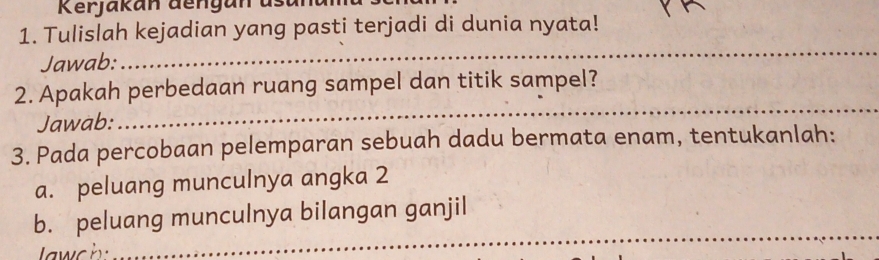 Kerjakan dengan us t 
1. Tulislah kejadian yang pasti terjadi di dunia nyata! 
Jawab: 
_ 
2. Apakah perbedaan ruang sampel dan titik sampel? 
Jawab: 
_ 
3. Pada percobaan pelemparan sebuah dadu bermata enam, tentukanlah: 
a. peluang munculnya angka 2 
_ 
b. peluang munculnya bilangan ganjil