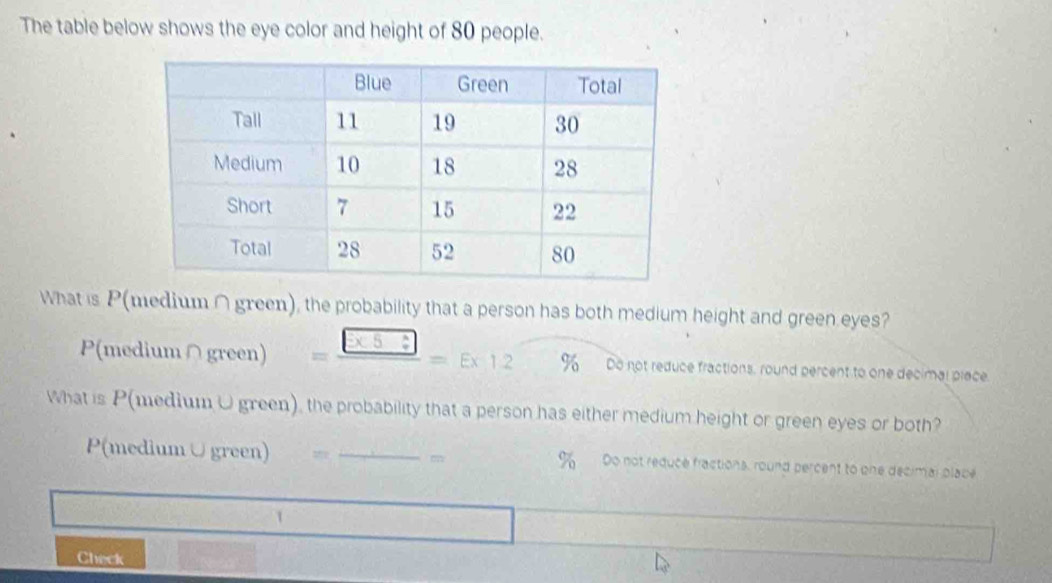 The table below shows the eye color and height of 80 people. 
What is P(medium ∩ green), the probability that a person has both medium height and green eyes?
P(medium∩green) = □ /□  =E* 12 % Do not reduce fractions, round percent to one decimal place 
What is P(medium U green), the probability that a person has either medium height or green eyes or both? 
P(medium ∪green) _m %Do not reduce fractions, round percent to one decimai plabe 
1 
Check