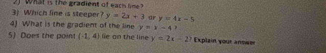 What is the gradient of each line? 
3) Which line is steeper? y=2x+3 ar y=4x-5
4) What is the gradient of the line y=x-4 ) 
5) Does the point (-1,4) lie on the line y=2x-2? Explain your answer