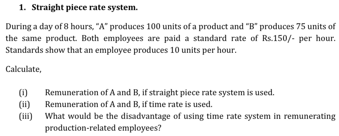 Straight piece rate system. 
During a day of 8 hours, “A” produces 100 units of a product and “B” produces 75 units of 
the same product. Both employees are paid a standard rate of Rs.150/- per hour. 
Standards show that an employee produces 10 units per hour. 
Calculate, 
(i) Remuneration of A and B, if straight piece rate system is used. 
(ii) Remuneration of A and B, if time rate is used. 
(iii) What would be the disadvantage of using time rate system in remunerating 
production-related employees?