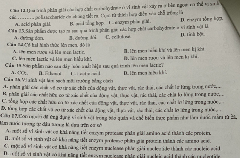 Câu 12.Quá trình phân giải các hợp chất carbohydrate ở vi sinh vật xảy ra ở bên ngoài cơ thể vi sinh
các .._ polisaccharide do chúng tiết ra. Cụm từ thích hợp điền vào chỗ trống là
A. acid phân giải. B. acid tổng hợp. C. enzym phân giải. D. enzym tổng hợp.
Câu 13.Sản phẩm được tạo ra sau quá trình phân giải các hợp chất carbohydrate ở vi sinh vật là
A. đường đơn. B. đường đôi. C. cellulose. D. tinh bột.
Câu 14.Có hai hình thức lên men, đó là
A. lên men rượu và lên men lactic. B. lên men hiếu khí và lên men kị khí.
C. lên men lactic và lên men hiểu khí. D. lên men rượu và lên men kị khí.
Câu 15.Sản phẩm nào sau đây luôn xuất hiện sau quá trình lên men lactic?
A. CO_2. B. Ethanol. C. Lactic acid. D. lên men hiếu khí.
Câu 16.Vi sinh vật làm sạch môi trường bằng cách
A. phân giải các chất vô cơ từ xác chết của động vật, thực vật, rác thải, các chất lơ lửng trong nước,...
B. phân giải các chất hữu cơ từ xác chết của động vật, thực vật, rác thải, các chất lơ lừng trong nước,...
C. tổng hợp các chất hữu cơ từ xác chết của động vật, thực vật, rác thải, các chất lơ lững trong nước,...
D. tổng hợp các chất vô cơ từ xác chết của động vật, thực vật, rác thải, các chất lơ lừng trong nước,...
Câu 17.Con người đã ứng dụng vi sinh vật trong bảo quản và chế biến thực phẩm như làm nước mắm từ čá,
nàm nước tương tự đậu tương là dựa trên cơ sở
A. một số vi sinh vật có khả năng tiết enzym protease phân giải amino acid thành các protein.
B. một số vi sinh vật có khả năng tiết enzym protease phân giải protein thành các amino acid.
C. một số vi sinh vật có khả năng tiết enzym nuclease phân giải nucleotide thành các nucleic acid.
D. một số vi sinh vật có khả năng tiết enzym nuclease phân giải nucleic acid thành các nucleotide.