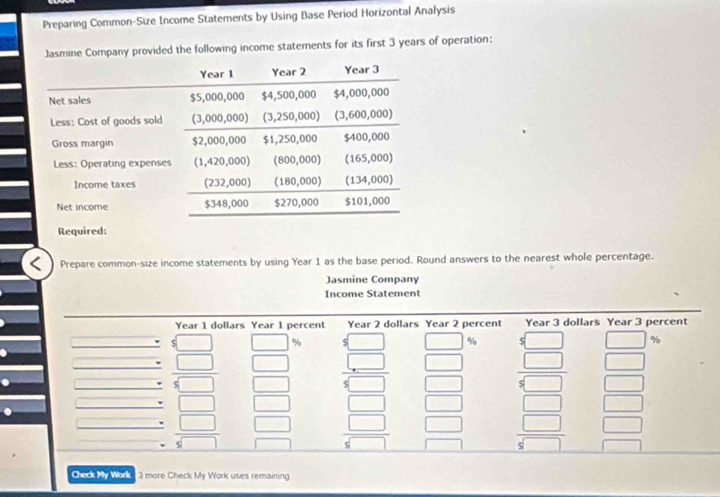 Preparing Common-Size Income Statements by Using Base Period Horizontal Analysis
Jasmine Company provided the following income statements for its first 3 years of operation;
Prepare common-size income statements by using Year 1 as the base period. Round answers to the nearest whole percentage.
Jasmine Company
Income Statement
Check My Work 3 more Check My Work uses remaining