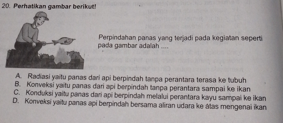 Perhatikan gambar berikut!
Perpindahan panas yang terjadi pada kegiatan seperti
pada gambar adalah ....
A. Radiasi yaitu panas dari api berpindah tanpa perantara terasa ke tubuh
B. Konveksi yaitu panas dari api berpindah tanpa perantara sampai ke ikan
C. Konduksi yaitu panas dari api berpindah melalui perantara kayu sampai ke ikan
D. Konveksi yaitu panas api berpindah bersama aliran udara ke átas mengenai ikan