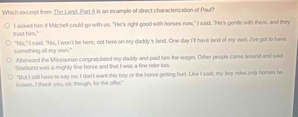 Which excerpt from The Land, Part 4 is an example of direct characterization of Paul? 
I asked him if Mitchell could go with us. "He's right good with horses now," I said. "He's gentle with them, and they 
trust him." 
"No," I said. "No, I won't be here, not here on my daddy's land. One day I'll have land of my own. I've got to have 
something all my own." 
Afterward the Missourian congratulated my daddy and paid him the wager. Other people came around and said 
Starburst was a mighty fine horse and that I was a fine rider too. 
"But I still have to say no. I don't want this boy or the horse getting hurt. Like I said, my boy rides only horses he 
knows. I thank you, sir, though, for the offer."