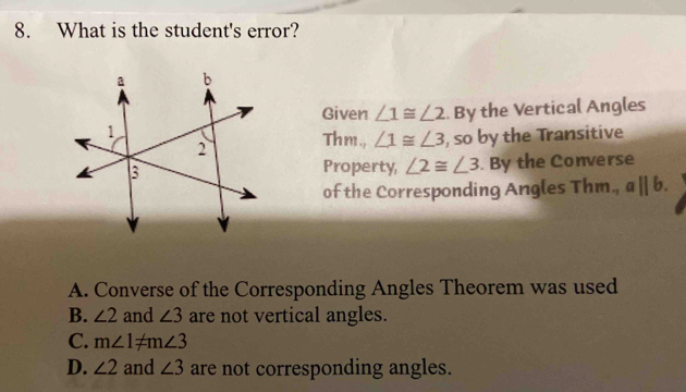 What is the student's error?
Given ∠ 1≌ ∠ 2.. By the Vertical Angles
Thm., ∠ 1≌ ∠ 3
, so by the Transitive
Property, ∠ 2≌ ∠ 3. By the Converse
of the Corresponding Angles Thm., aparallel b.
A. Converse of the Corresponding Angles Theorem was used
B. ∠ 2 and ∠ 3 are not vertical angles.
C. m∠ 1!= m∠ 3
D. ∠ 2 and ∠ 3 are not corresponding angles.