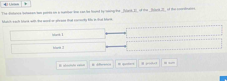 《》 Listen
The distance between two points on a number line can be found by taking the _[blank 1]_ of the _[blank_2]__ of the coordinates.
Match each blank with the word or phrase that correctly fills in that blank.
blank 1
blank 2
:: absolute value :: difference :: quotient product :: sum