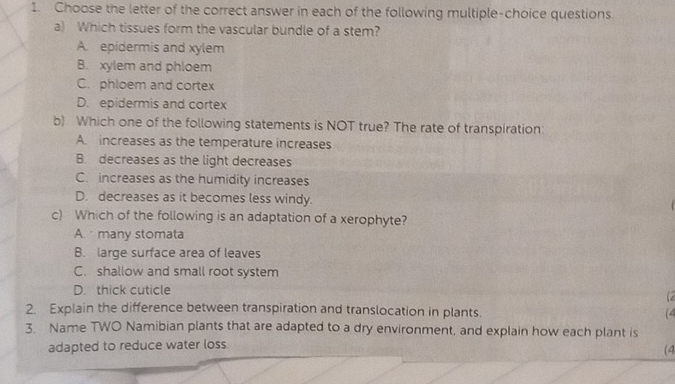 Choose the letter of the correct answer in each of the following multiple-choice questions.
a) Which tissues form the vascular bundle of a stem?
A. epidermis and xylem
B. xylem and phloem
C. phloem and cortex
D. epidermis and cortex
b) Which one of the following statements is NOT true? The rate of transpiration:
A. increases as the temperature increases
B. decreases as the light decreases
C. increases as the humidity increases
D. decreases as it becomes less windy.
c) Which of the following is an adaptation of a xerophyte?
A. many stomata
B. large surface area of leaves
C. shallow and small root system
D. thick cuticle (2
2. Explain the difference between transpiration and translocation in plants. (4
3. Name TWO Namibian plants that are adapted to a dry environment, and explain how each plant is
adapted to reduce water loss.
(4