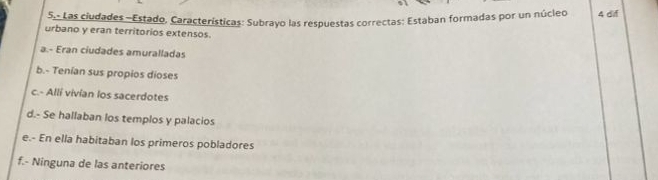 5,- Las ciudades -Estado, Características: Subrayo las respuestas correctas: Estaban formadas por un núcleo 4 dif
urbano y eran territorios extensos.
a.- Eran ciudades amuralladas
b.- Tenían sus propios dioses
c.- Allí vivían los sacerdotes
d.- Se hallaban los templos y palacios
e.- En ella habitaban los primeros pobladores
f.- Ninguna de las anteriores