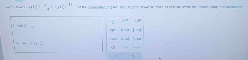 For the functions f(x)= x/x-3  and g(x)= 11/x  , find the composition f°g and simplify your answer as much as possible. Write the domain using interval notation.
 □ /□   □^(□) □ sqrt(□ )
(fcirc g)(x)=□
□|□| (□ ,□ ) [□ ,□ ]
ouD (□ ,□ ] [□ ,□ )
Domain of f· g:□
∞ -∞
×