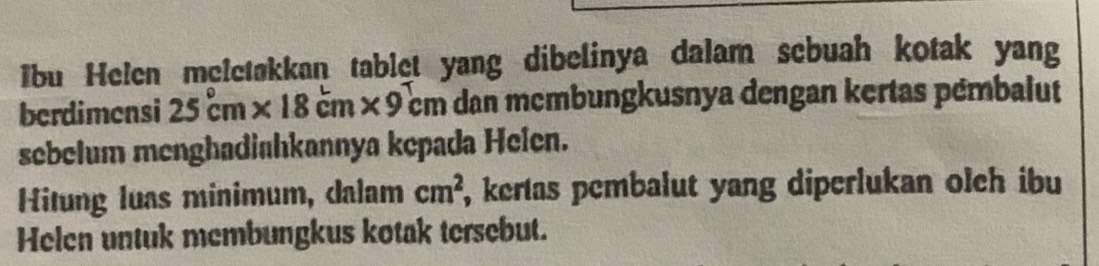 Ibu Helen meletakkan tablet yang dibelinya dalam sebuah kotak yang 
berdimensi 25cm* 18cm* 9cm dan mcmbungkusnya dengan kertas pémbalut 
sebelum menghadiahkannya kepada Helen. 
Hitung luas minimum, dalam cm^2 , kertas pembalut yang diperlukan olch ibu 
Helen untuk membungkus kotak tersebut.