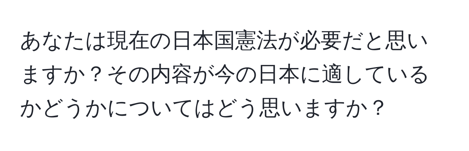 あなたは現在の日本国憲法が必要だと思いますか？その内容が今の日本に適しているかどうかについてはどう思いますか？