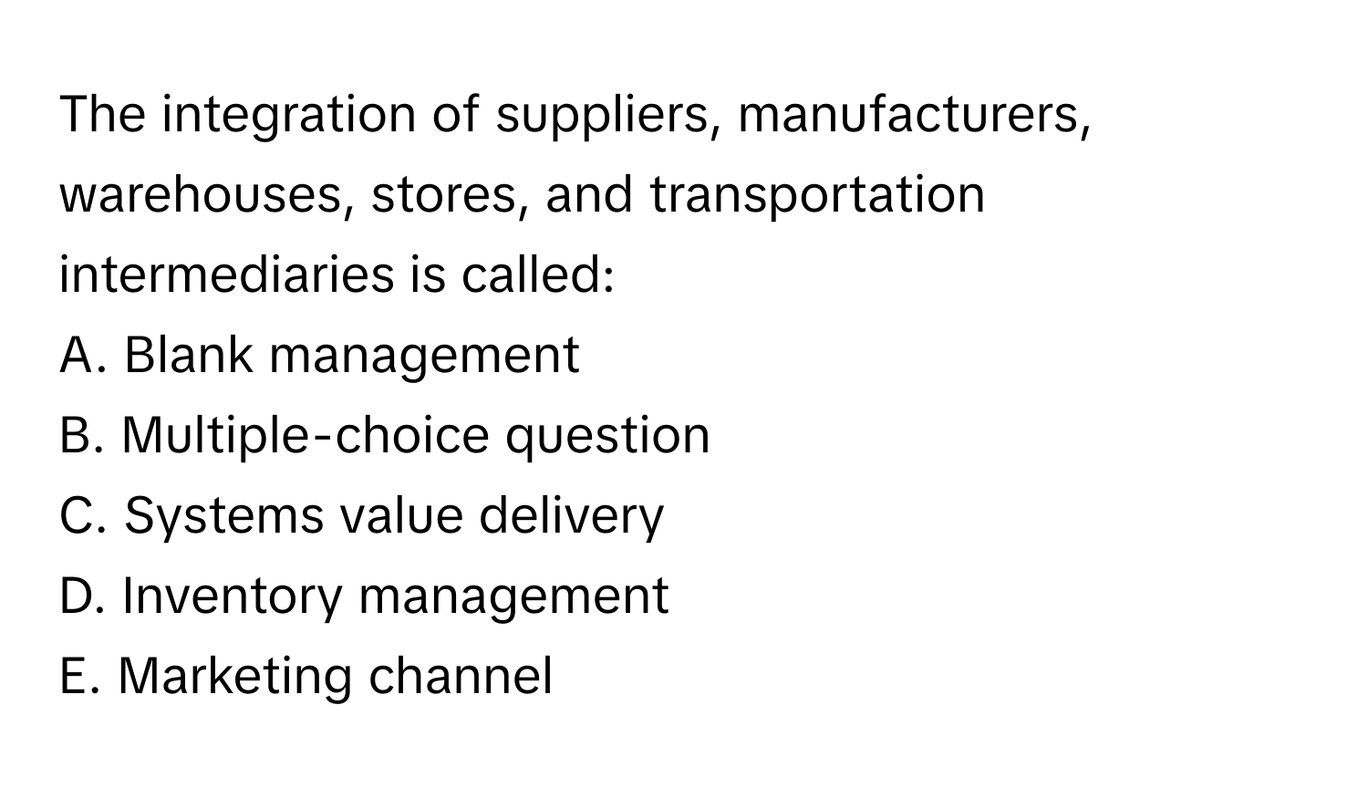 The integration of suppliers, manufacturers, warehouses, stores, and transportation intermediaries is called:

A. Blank management
B. Multiple-choice question
C. Systems value delivery
D. Inventory management
E. Marketing channel