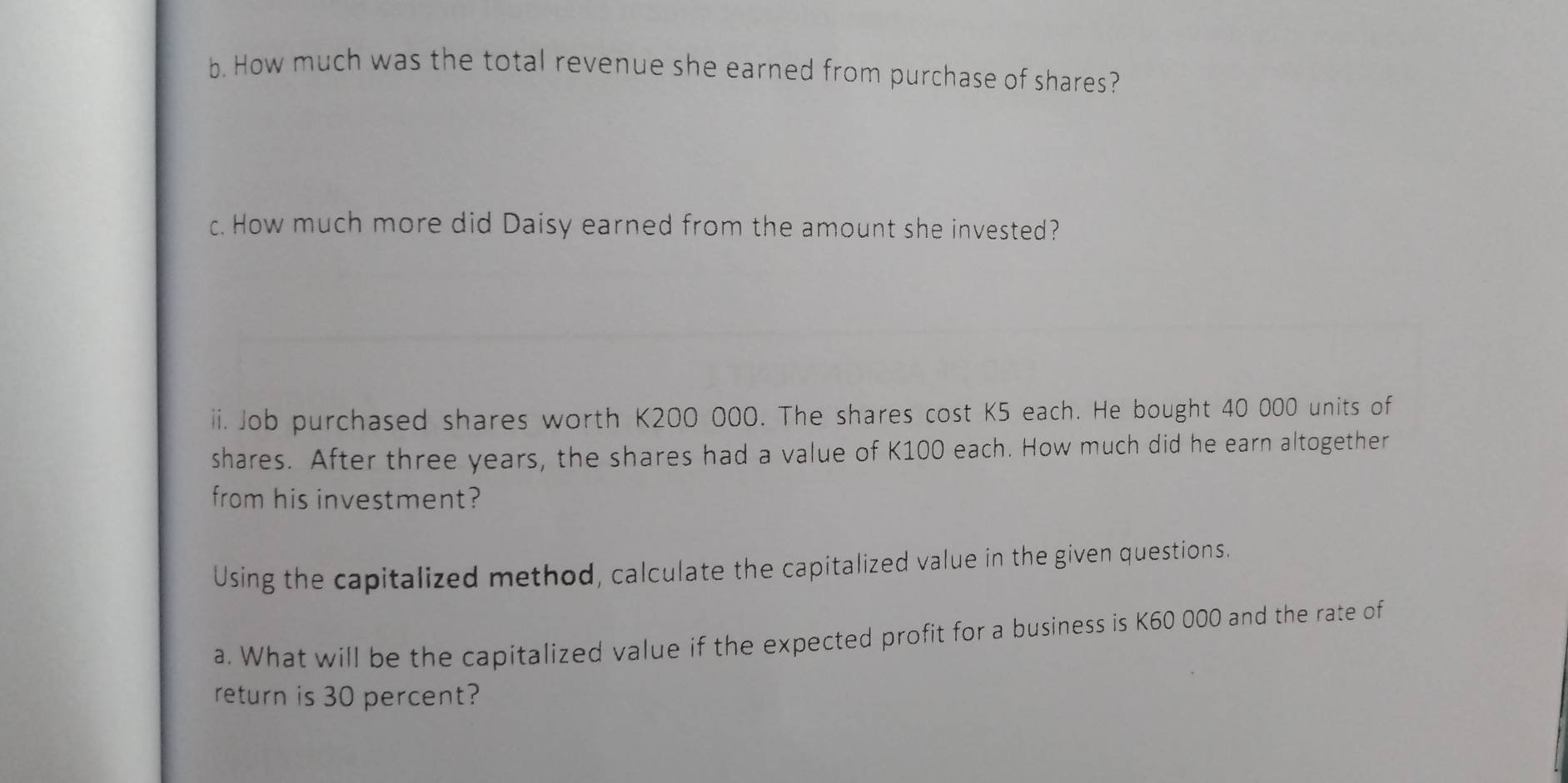 How much was the total revenue she earned from purchase of shares? 
c. How much more did Daisy earned from the amount she invested? 
ii. Job purchased shares worth K200 000. The shares cost K5 each. He bought 40 000 units of 
shares. After three years, the shares had a value of K100 each. How much did he earn altogether 
from his investment? 
Using the capitalized method, calculate the capitalized value in the given questions. 
a. What will be the capitalized value if the expected profit for a business is K60 000 and the rate of 
return is 30 percent?