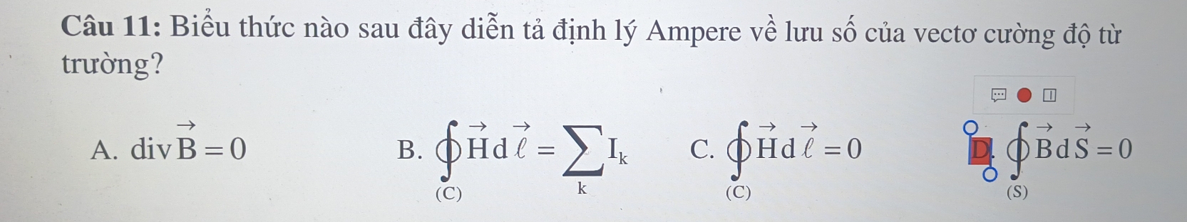 Biểu thức nào sau đây diễn tả định lý Ampere về lưu số của vectơ cường độ từ
trường?
A. divvector B=0 )vector Bdvector S=0
B. ∈t vector Hdvector l=sumlimits _kI_k C. ∈t vector Hdvector C=0endarray.
1 
(C) (C) (S)